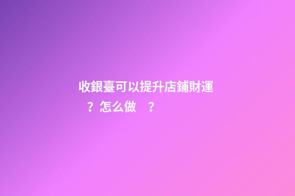 收銀臺可以提升店鋪財運？怎么做？